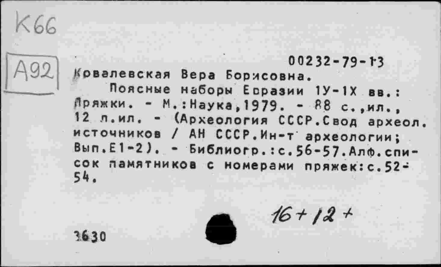 ﻿kée
00232-79-1*3 Ковалевская Вера Борисовна.
Поясные наборы Евразии 1У-1Х вв.: Лряжки. - М.:Наука,1979. - R8 с.,ил., 12 л.ил, - (Археология СССР.Свод археол. источников / АН СССР.Ин-т археологии; Вып.Е1-2), - Библиогр.: с.56-57•Алф.спи-сок памятников с номерами пряжек:с.52-54.
16+/а +
изо